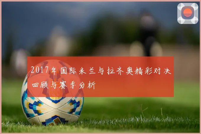 2017年国际米兰与拉齐奥精彩对决回顾与赛季分析