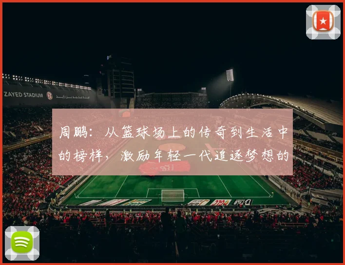 周鹏：从篮球场上的传奇到生活中的榜样，激励年轻一代追逐梦想的故事
