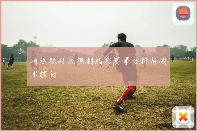 海运联对决热刺精彩赛事分析与战术探讨