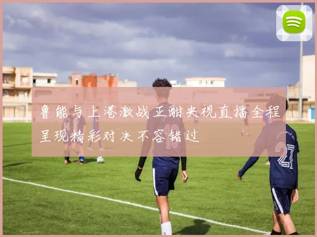 鲁能与上港激战正酣央视直播全程呈现精彩对决不容错过