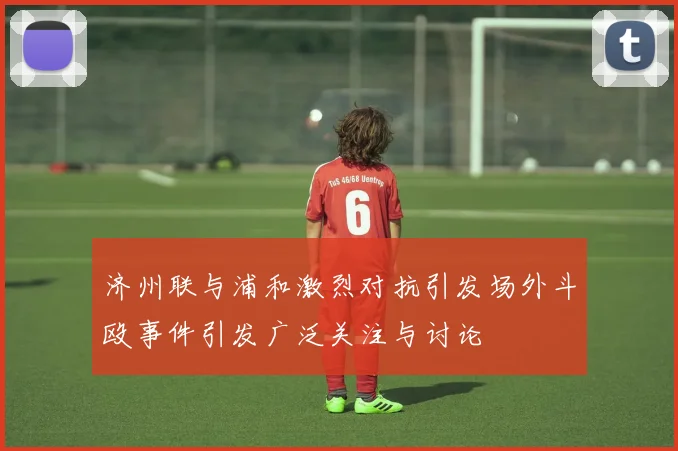 济州联与浦和激烈对抗引发场外斗殴事件引发广泛关注与讨论