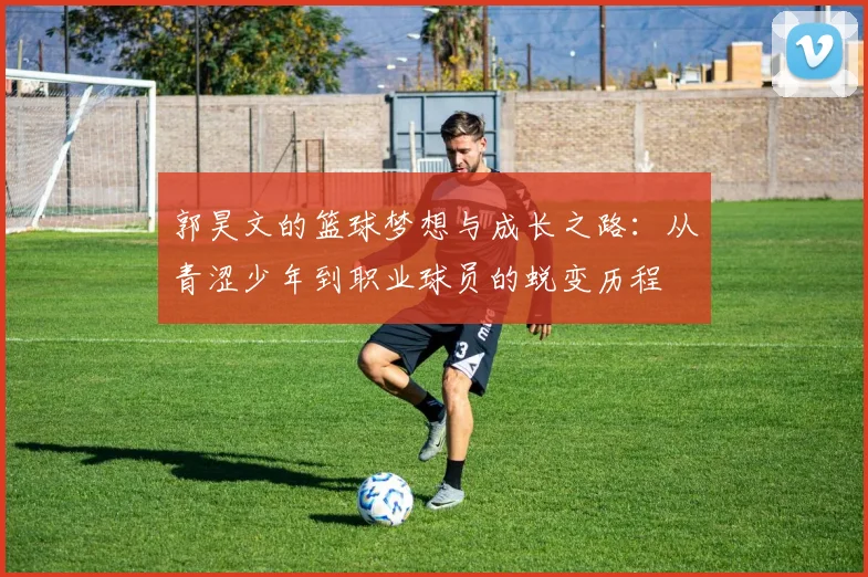郭昊文的篮球梦想与成长之路：从青涩少年到职业球员的蜕变历程