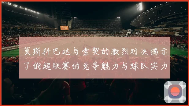 莫斯科巴达与索契的激烈对决揭示了俄超联赛的竞争魅力与球队实力较量