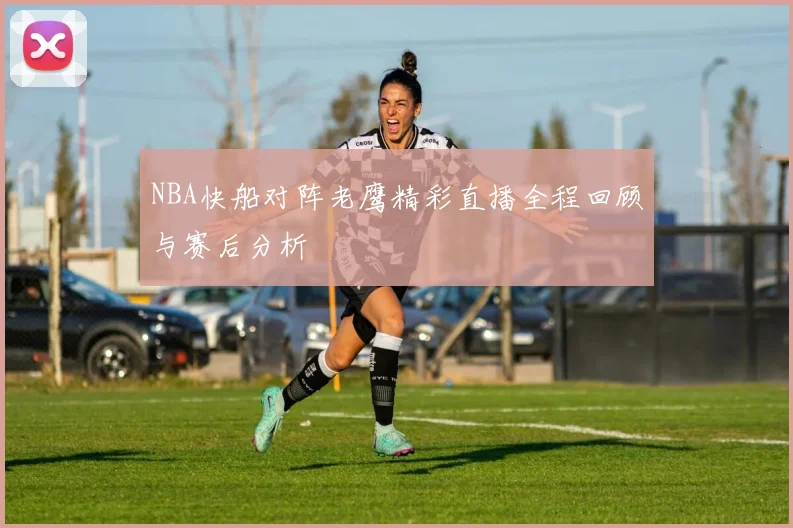 NBA快船对阵老鹰精彩直播全程回顾与赛后分析