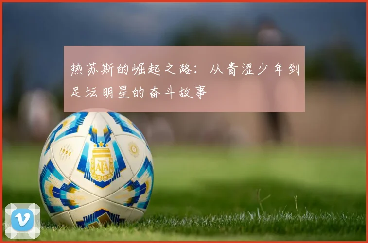 热苏斯的崛起之路：从青涩少年到足坛明星的奋斗故事