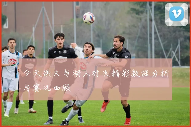 今天热火与湖人对决精彩数据分析与赛况回顾