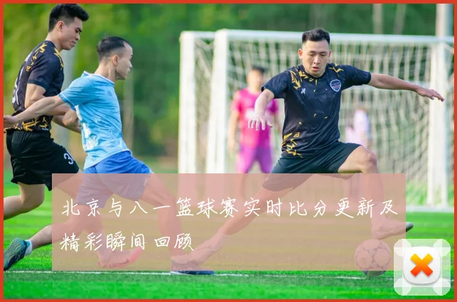北京与八一篮球赛实时比分更新及精彩瞬间回顾