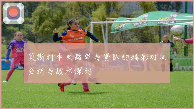 莫斯科中央路军与资队的精彩对决分析与战术探讨