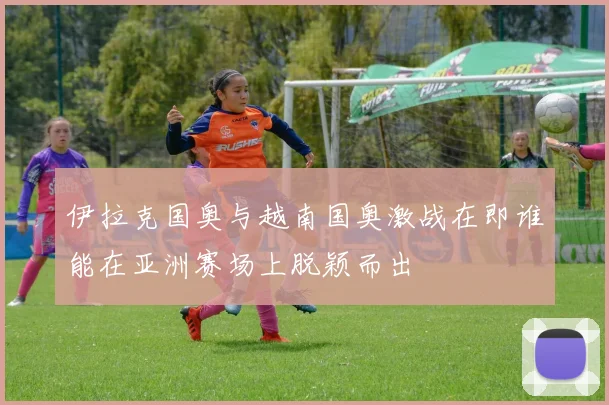 伊拉克国奥与越南国奥激战在即谁能在亚洲赛场上脱颖而出