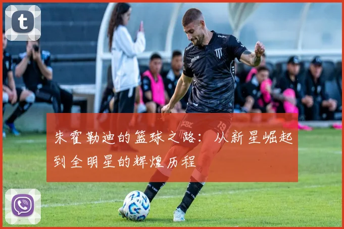 朱霍勒迪的篮球之路：从新星崛起到全明星的辉煌历程