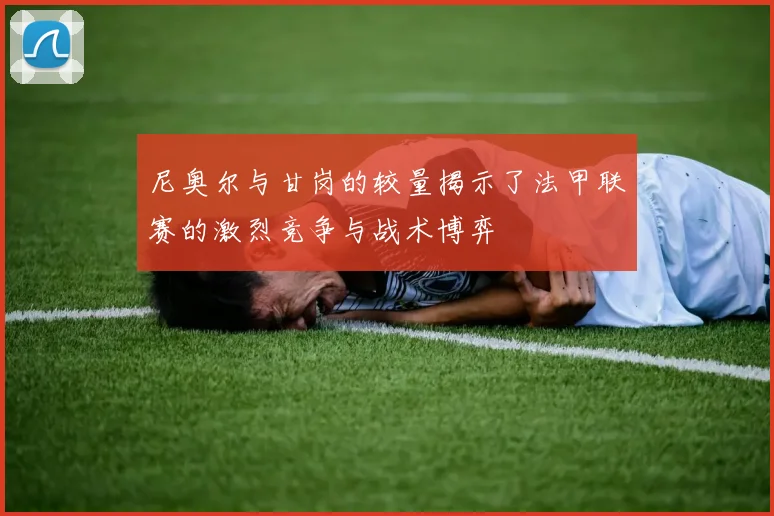 尼奥尔与甘岗的较量揭示了法甲联赛的激烈竞争与战术博弈