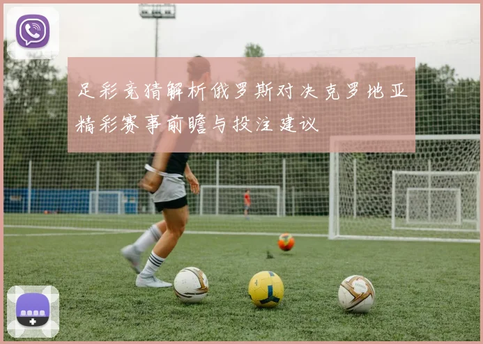 足彩竞猜解析俄罗斯对决克罗地亚精彩赛事前瞻与投注建议