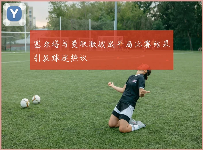 塞尔塔与曼联激战成平局比赛结果引发球迷热议