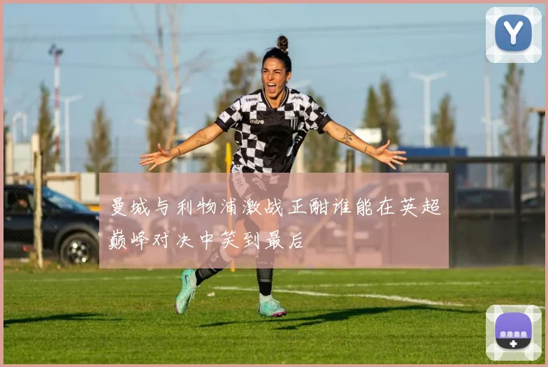 曼城与利物浦激战正酣谁能在英超巅峰对决中笑到最后
