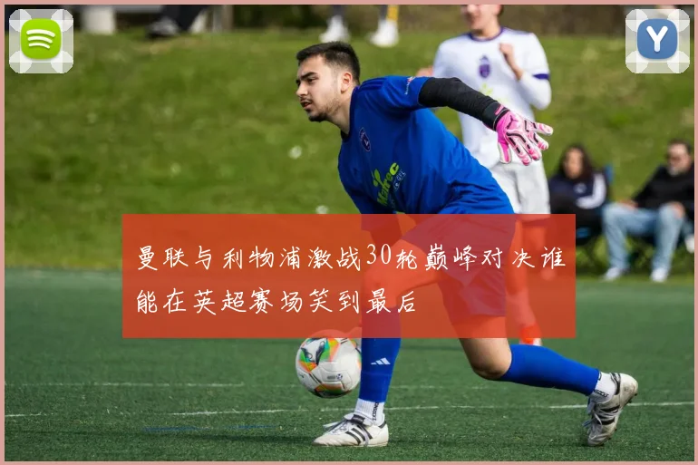 曼联与利物浦激战30轮巅峰对决谁能在英超赛场笑到最后