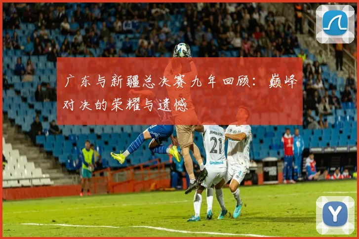 广东与新疆总决赛九年回顾：巅峰对决的荣耀与遗憾