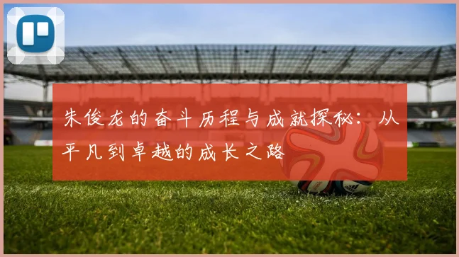 朱俊龙的奋斗历程与成就探秘：从平凡到卓越的成长之路