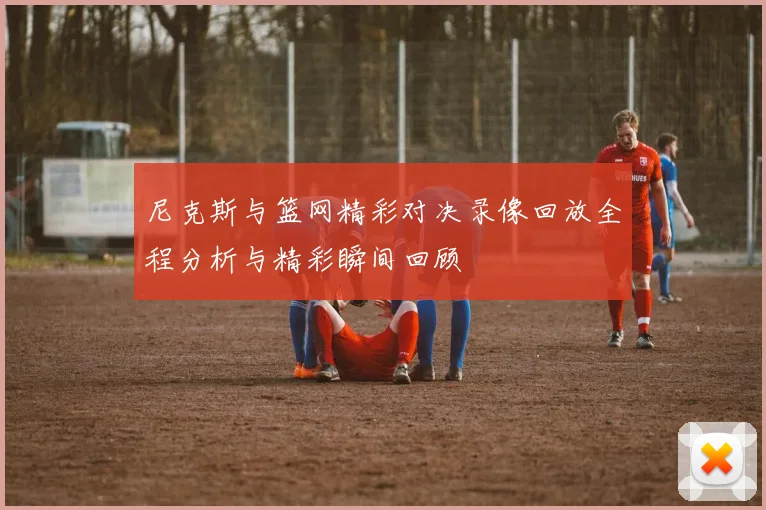 尼克斯与篮网精彩对决录像回放全程分析与精彩瞬间回顾