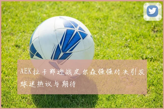 AEK拉卡那迎战皮尔森强强对决引发球迷热议与期待