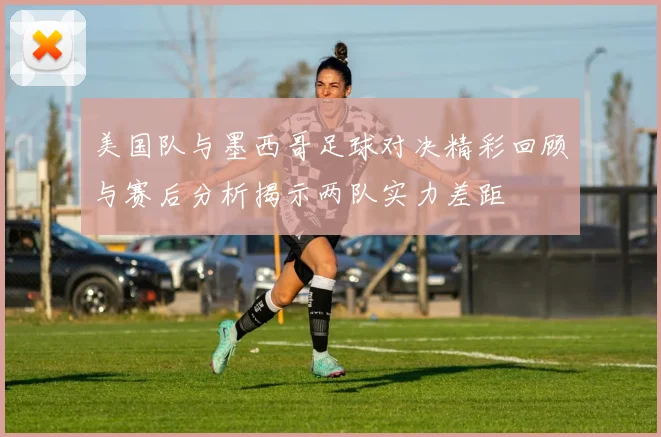 美国队与墨西哥足球对决精彩回顾与赛后分析揭示两队实力差距