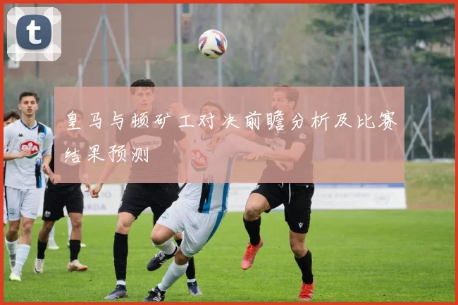 皇马与顿矿工对决前瞻分析及比赛结果预测