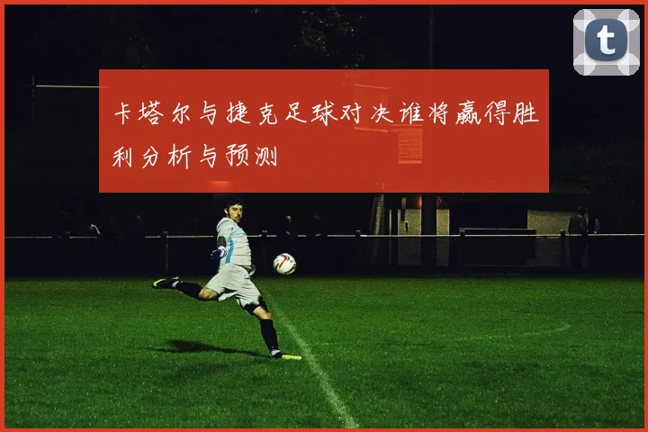 卡塔尔与捷克足球对决谁将赢得胜利分析与预测