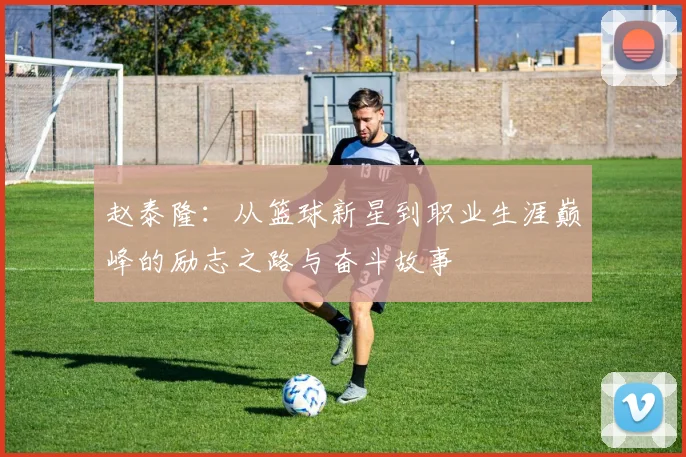 赵泰隆：从篮球新星到职业生涯巅峰的励志之路与奋斗故事